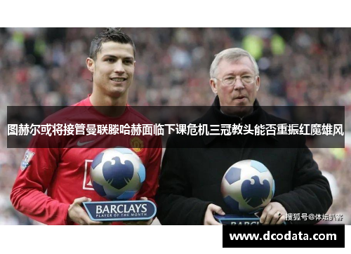 图赫尔或将接管曼联滕哈赫面临下课危机三冠教头能否重振红魔雄风